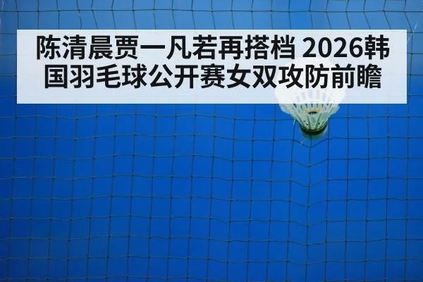 陈清晨贾一凡若再搭档 2026韩国羽毛球公开赛女双攻防前瞻