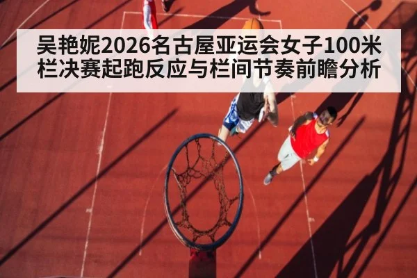 吴艳妮2026名古屋亚运会女子100米栏决赛起跑反应与栏间节奏前瞻分析
